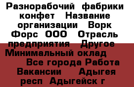 Разнорабочий  фабрики конфет › Название организации ­ Ворк Форс, ООО › Отрасль предприятия ­ Другое › Минимальный оклад ­ 27 000 - Все города Работа » Вакансии   . Адыгея респ.,Адыгейск г.